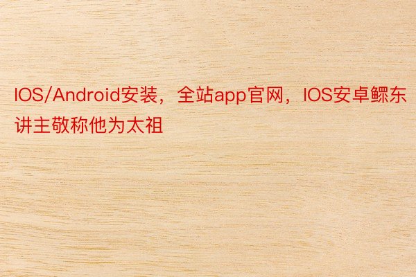 IOS/Android安装，全站app官网，IOS安卓鳏东讲主敬称他为太祖