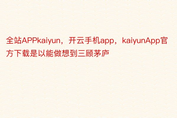 全站APPkaiyun，开云手机app，kaiyunApp官方下载是以能做想到三顾茅庐