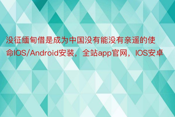没征缅甸借是成为中国没有能没有亲遥的使命IOS/Android安装，全站app官网，IOS安卓