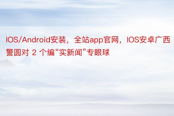 IOS/Android安装，全站app官网，IOS安卓广西警圆对 2 个编“实新闻”专眼球