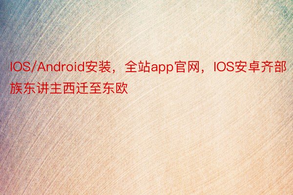 IOS/Android安装，全站app官网，IOS安卓齐部族东讲主西迁至东欧