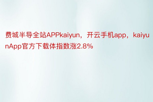 费城半导全站APPkaiyun，开云手机app，kaiyunApp官方下载体指数涨2.8%