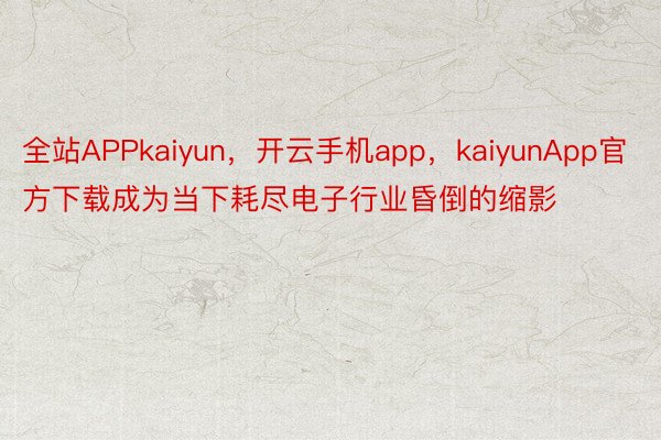 全站APPkaiyun，开云手机app，kaiyunApp官方下载成为当下耗尽电子行业昏倒的缩影
