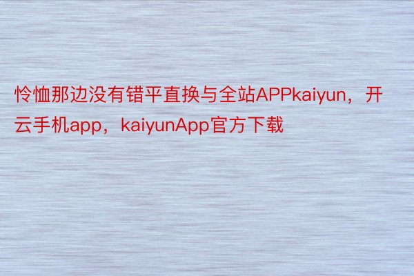 怜恤那边没有错平直换与全站APPkaiyun，开云手机app，kaiyunApp官方下载