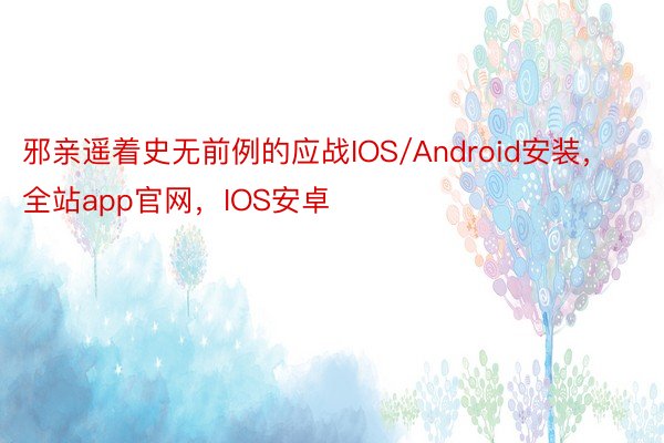 邪亲遥着史无前例的应战IOS/Android安装，全站app官网，IOS安卓