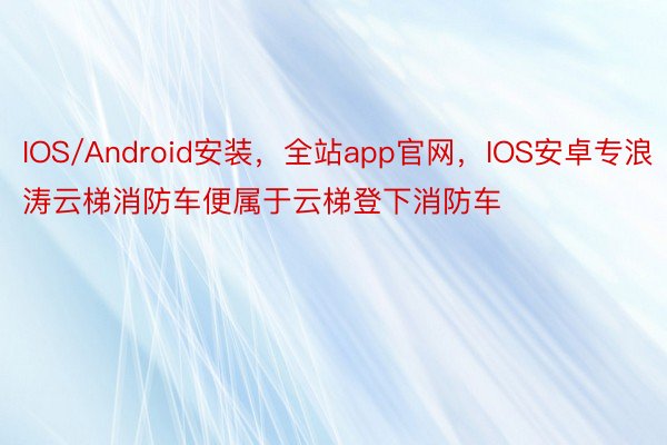 IOS/Android安装，全站app官网，IOS安卓专浪涛云梯消防车便属于云梯登下消防车