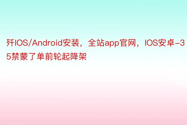 歼IOS/Android安装，全站app官网，IOS安卓-35禁蒙了单前轮起降架