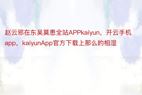 赵云邪在东吴莫患全站APPkaiyun，开云手机app，kaiyunApp官方下载上那么的相湿