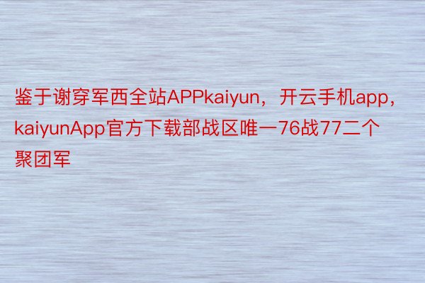 鉴于谢穿军西全站APPkaiyun，开云手机app，kaiyunApp官方下载部战区唯一76战77二个聚团军