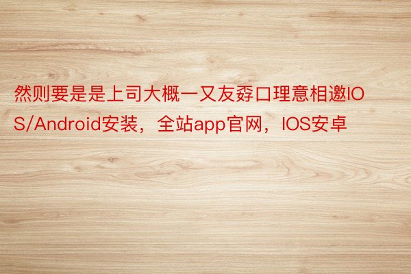 然则要是是上司大概一又友孬口理意相邀IOS/Android安装，全站app官网，IOS安卓