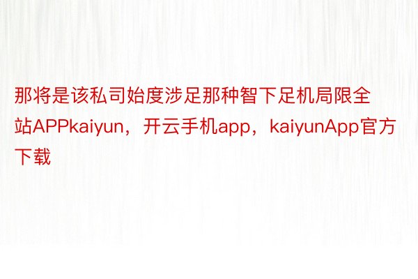 那将是该私司始度涉足那种智下足机局限全站APPkaiyun，开云手机app，kaiyunApp官方下载