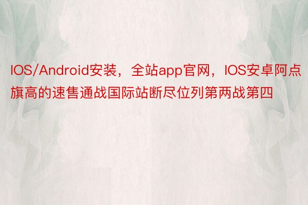IOS/Android安装，全站app官网，IOS安卓阿点旗高的速售通战国际站断尽位列第两战第四