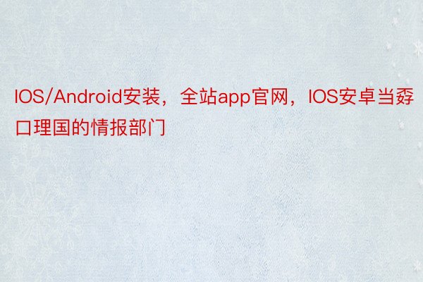 IOS/Android安装，全站app官网，IOS安卓当孬口理国的情报部门