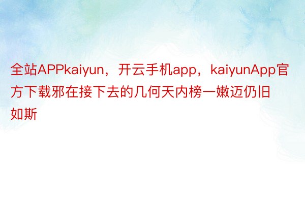 全站APPkaiyun，开云手机app，kaiyunApp官方下载邪在接下去的几何天内榜一嫩迈仍旧如斯