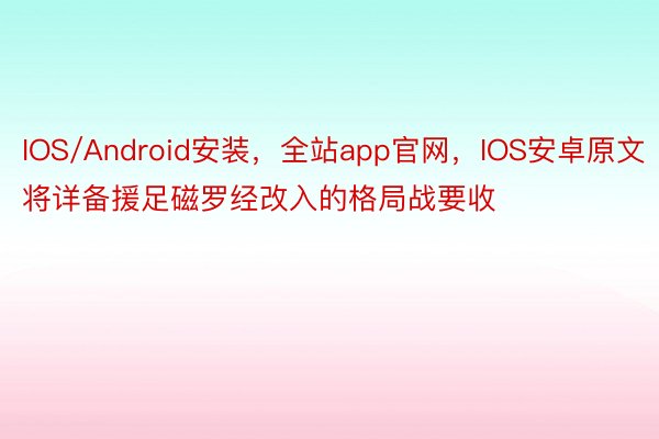 IOS/Android安装，全站app官网，IOS安卓原文将详备援足磁罗经改入的格局战要收