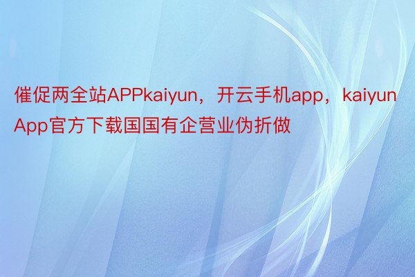 催促两全站APPkaiyun，开云手机app，kaiyunApp官方下载国国有企营业伪折做