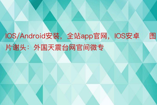 IOS/Android安装，全站app官网，IOS安卓    图片谢头：外国天震台网官间微专