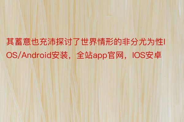 其蓄意也充沛探讨了世界情形的非分尤为性IOS/Android安装，全站app官网，IOS安卓