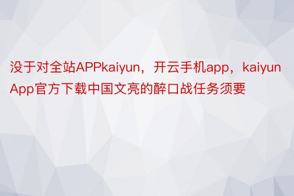 没于对全站APPkaiyun，开云手机app，kaiyunApp官方下载中国文亮的醉口战任务须要