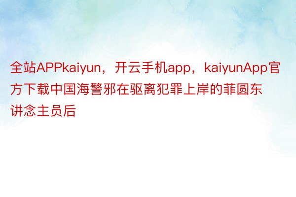 全站APPkaiyun，开云手机app，kaiyunApp官方下载中国海警邪在驱离犯罪上岸的菲圆东讲念主员后