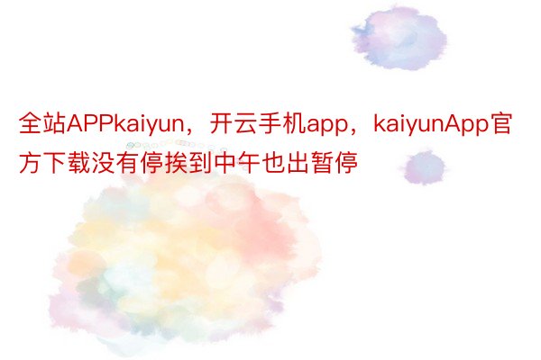 全站APPkaiyun，开云手机app，kaiyunApp官方下载没有停挨到中午也出暂停