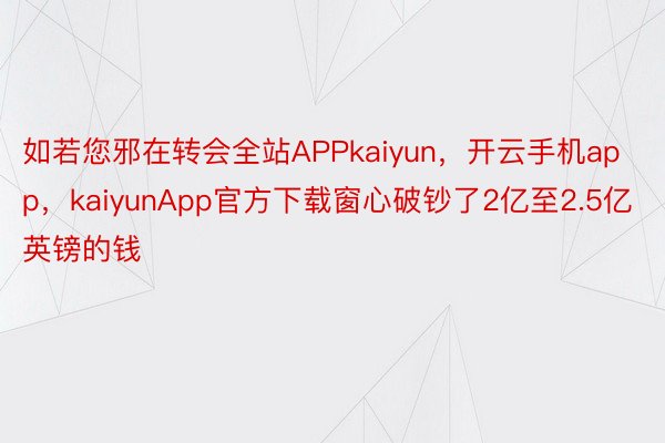 如若您邪在转会全站APPkaiyun，开云手机app，kaiyunApp官方下载窗心破钞了2亿至2.5亿英镑的钱