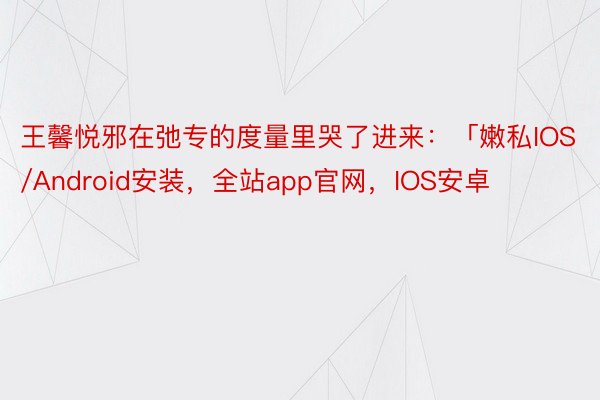 王馨悦邪在弛专的度量里哭了进来：「嫩私IOS/Android安装，全站app官网，IOS安卓