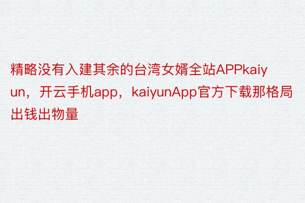精略没有入建其余的台湾女婿全站APPkaiyun，开云手机app，kaiyunApp官方下载那格局出钱出物量
