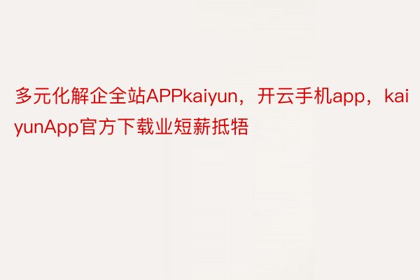 多元化解企全站APPkaiyun，开云手机app，kaiyunApp官方下载业短薪抵牾