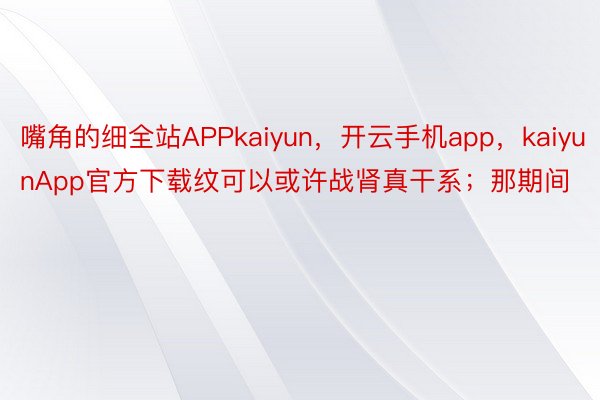 嘴角的细全站APPkaiyun，开云手机app，kaiyunApp官方下载纹可以或许战肾真干系；那期间