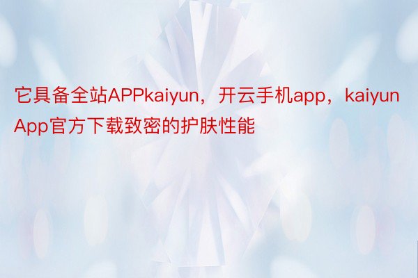 它具备全站APPkaiyun，开云手机app，kaiyunApp官方下载致密的护肤性能