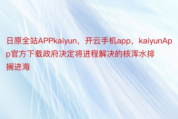 日原全站APPkaiyun，开云手机app，kaiyunApp官方下载政府决定将进程解决的核浑水排搁进海