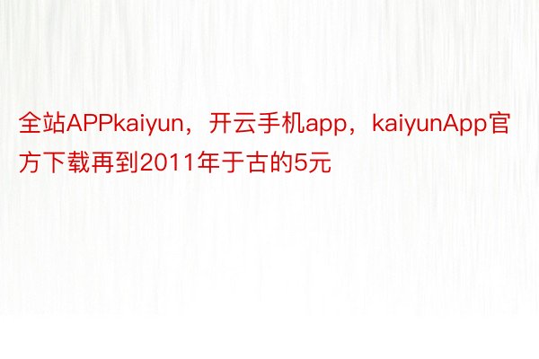 全站APPkaiyun，开云手机app，kaiyunApp官方下载再到2011年于古的5元