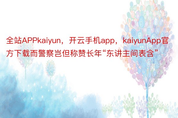 全站APPkaiyun，开云手机app，kaiyunApp官方下载而警察岂但称赞长年“东讲主间表含”