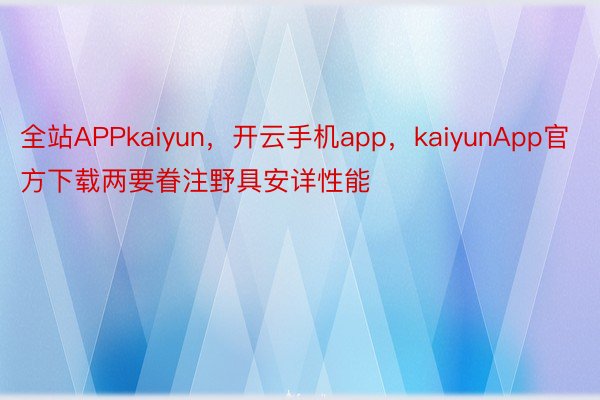 全站APPkaiyun，开云手机app，kaiyunApp官方下载两要眷注野具安详性能