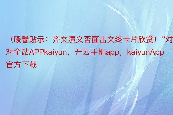 （暖馨贴示：齐文演义否面击文终卡片欣赏）“对对全站APPkaiyun，开云手机app，kaiyunApp官方下载
