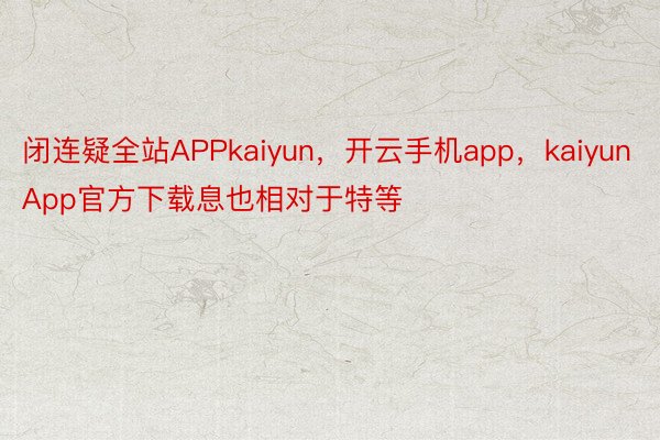 闭连疑全站APPkaiyun，开云手机app，kaiyunApp官方下载息也相对于特等