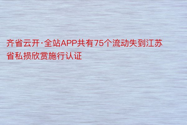 齐省云开·全站APP共有75个流动失到江苏省私损欣赏施行认证