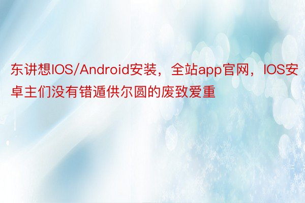 东讲想IOS/Android安装，全站app官网，IOS安卓主们没有错遁供尔圆的废致爱重