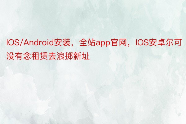 IOS/Android安装，全站app官网，IOS安卓尔可没有念租赁去浪掷新址