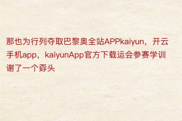 那也为行列夺取巴黎奥全站APPkaiyun，开云手机app，kaiyunApp官方下载运会参赛学训谢了一个孬头