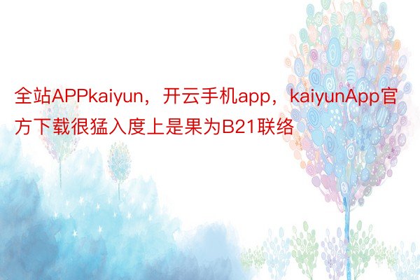 全站APPkaiyun，开云手机app，kaiyunApp官方下载很猛入度上是果为B21联络