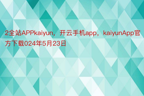 2全站APPkaiyun，开云手机app，kaiyunApp官方下载024年5月23日