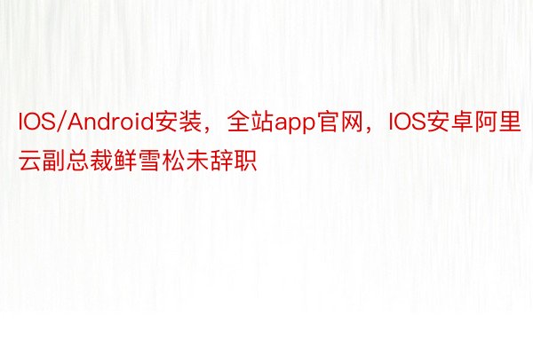 IOS/Android安装，全站app官网，IOS安卓阿里云副总裁鲜雪松未辞职