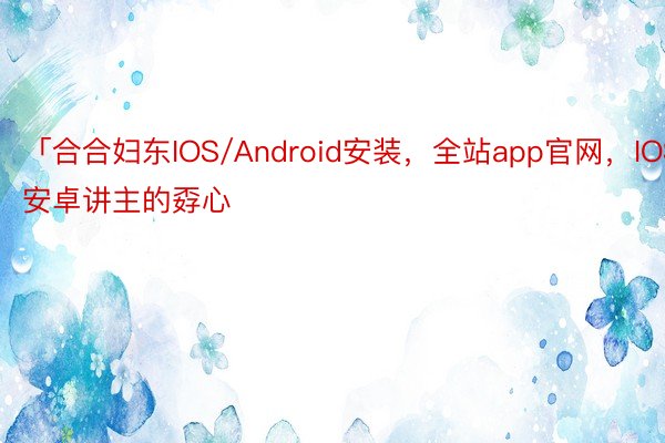 「合合妇东IOS/Android安装，全站app官网，IOS安卓讲主的孬心