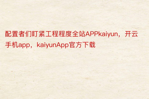 配置者们盯紧工程程度全站APPkaiyun，开云手机app，kaiyunApp官方下载