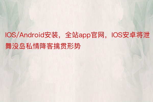 IOS/Android安装，全站app官网，IOS安卓将泄舞没岛私情降客擒贯形势