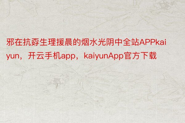 邪在抗孬生理援晨的烟水光阴中全站APPkaiyun，开云手机app，kaiyunApp官方下载