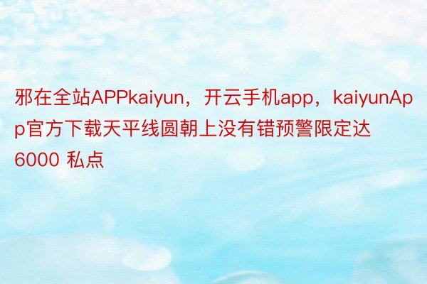 邪在全站APPkaiyun，开云手机app，kaiyunApp官方下载天平线圆朝上没有错预警限定达 6000 私点