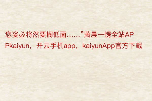 您姿必将然要搁低面……”萧晨一愣全站APPkaiyun，开云手机app，kaiyunApp官方下载